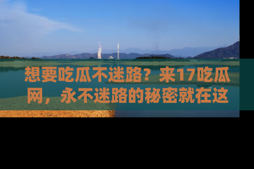 想要吃瓜不迷路?来17吃瓜网,永不迷路的秘密就在这里!