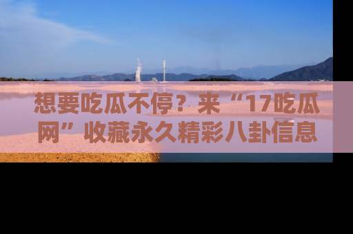 想要吃瓜不停?来“17吃瓜网”收藏永久精彩八卦信息!