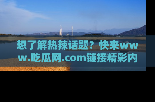 想了解热辣话题?快来www.吃瓜网.com链接精彩内容!