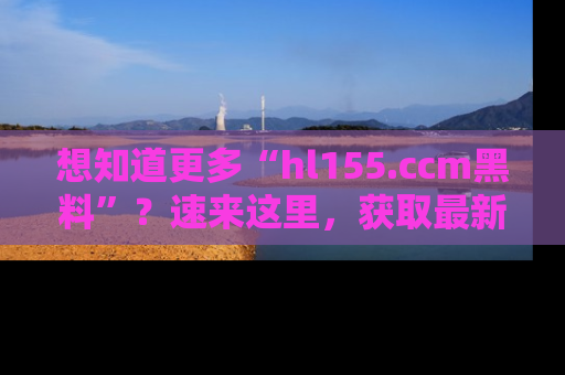 想知道更多“hl155.ccm黑料”?速来这里,获取最新入口和网址,不看可惜哦!