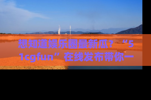 想知道娱乐圈最新瓜?“51cgfun”在线发布带你一探究竟!