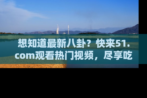 想知道最新八卦？快来51.com观看热门视频，尽享吃瓜乐趣！