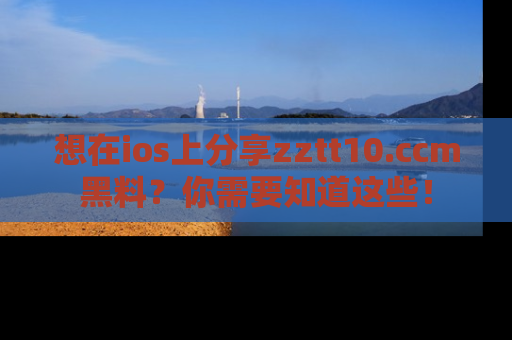 想在ios上分享zztt10.ccm黑料?你需要知道这些!