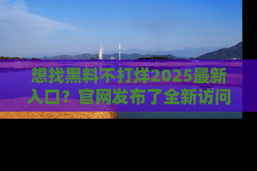 想找黑料不打烊2025最新入口?官网发布了全新访问指南!