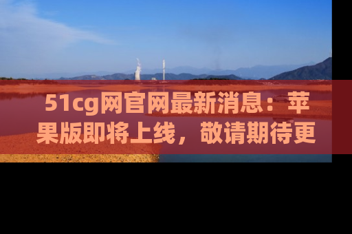 51cg网官网最新消息:苹果版即将上线,敬请期待更多吃瓜内容!