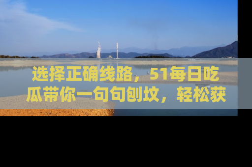 选择正确线路,51每日吃瓜带你一句句刨坟,轻松获取娱乐新资讯
