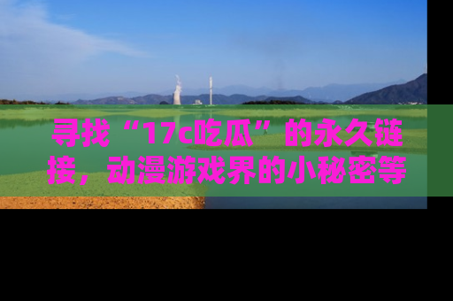 寻找“17c吃瓜”的永久链接,动漫游戏界的小秘密等你来揭秘!