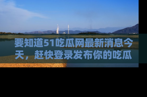 要知道51吃瓜网最新消息今天，赶快登录发布你的吃瓜体验吧！