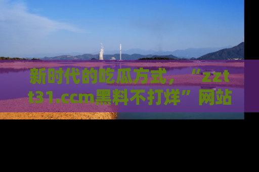 新时代的吃瓜方式,“zztt31.ccm黑料不打烊”网站为iOS用户带来惊喜