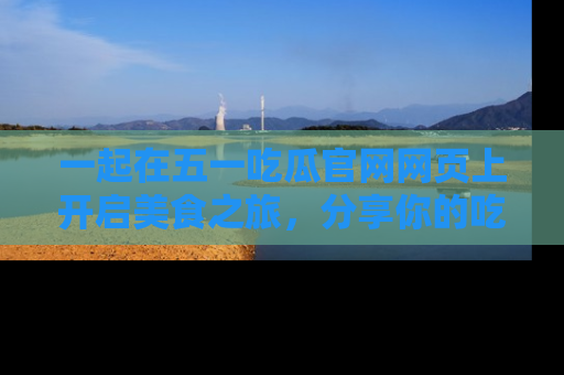 一起在五一吃瓜官网网页上开启美食之旅,分享你的吃瓜故事与精彩瞬间!