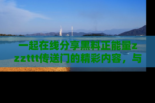 一起在线分享黑料正能量zzzttt传送门的精彩内容,与朋友互动!