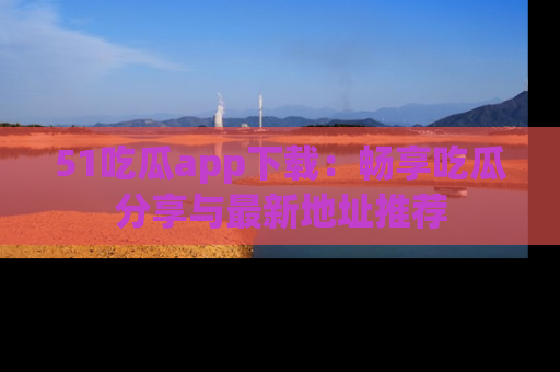 51吃瓜app下载:畅享吃瓜分享与最新地址推荐