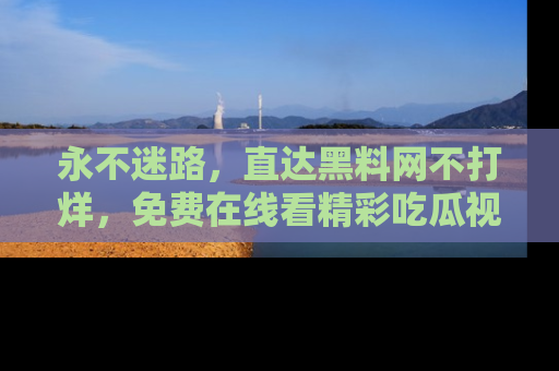 永不迷路,直达黑料网不打烊,免费在线看精彩吃瓜视频!