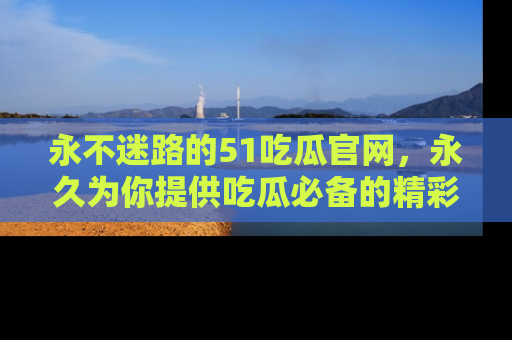 永不迷路的51吃瓜官网,永久为你提供吃瓜必备的精彩资讯