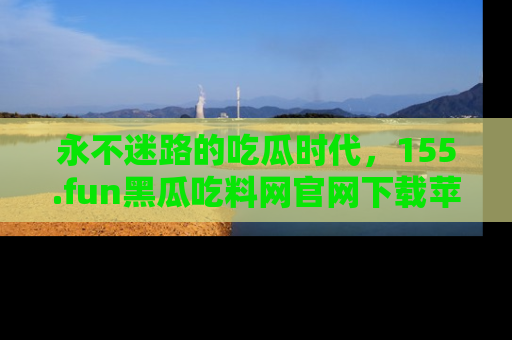 永不迷路的吃瓜时代,155.fun黑瓜吃料网官网下载苹果版陪你同行!