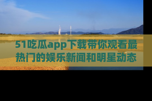 51吃瓜app下载带你观看最热门的娱乐新闻和明星动态