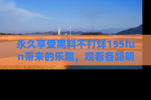 永久享受黑料不打烊155fun带来的乐趣,观看各路明星的内幕故事!