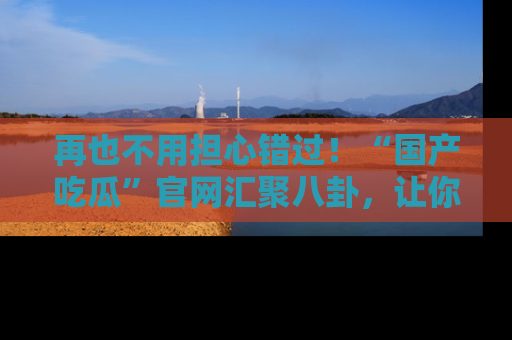 再也不用担心错过!“国产吃瓜”官网汇聚八卦,让你随时随地吃瓜。
