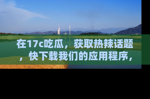 在17c吃瓜,获取热辣话题,快下载我们的应用程序,地址轻松找到!