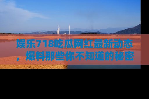 娱乐718吃瓜网红最新动态,爆料那些你不知道的秘密!