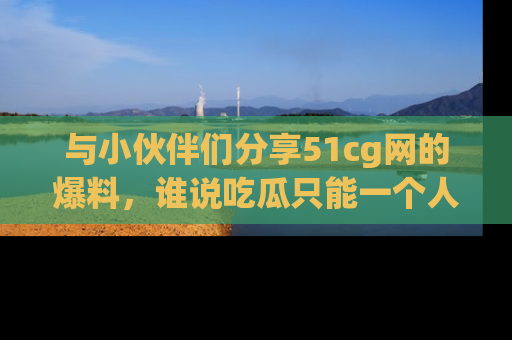 与小伙伴们分享51cg网的爆料,谁说吃瓜只能一个人?
