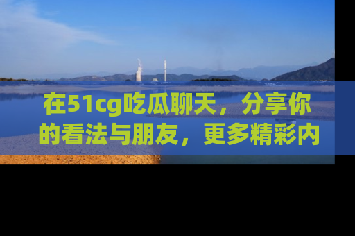 在51cg吃瓜聊天,分享你的看法与朋友,更多精彩内容请浏览网址www.51cg.com!