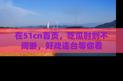 在51cn首页,吃瓜时刻不间断,好戏连台等你看