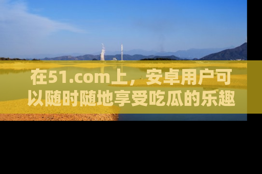 在51.com上,安卓用户可以随时随地享受吃瓜的乐趣!