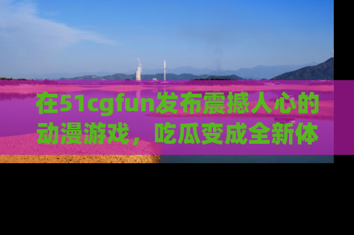 在51cgfun发布震撼人心的动漫游戏,吃瓜变成全新体验