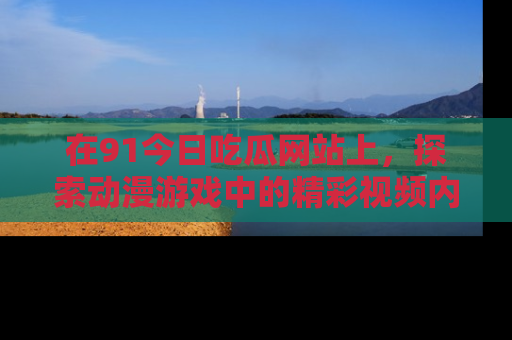 在91今日吃瓜网站上,探索动漫游戏中的精彩视频内容