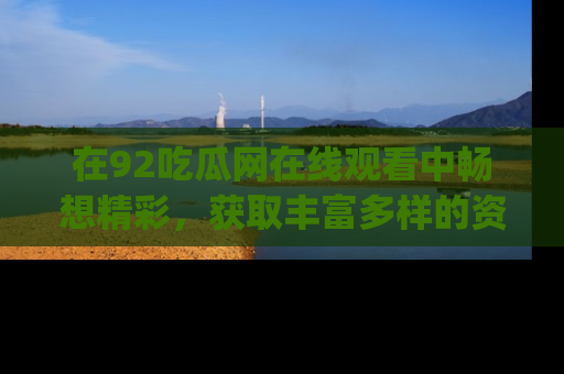 在92吃瓜网在线观看中畅想精彩,获取丰富多样的资源和app功能