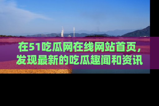 在51吃瓜网在线网站首页,发现最新的吃瓜趣闻和资讯分享