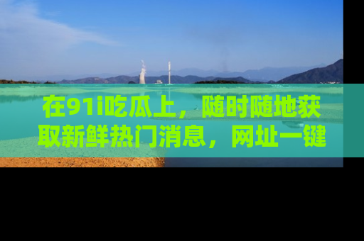 在91i吃瓜上,随时随地获取新鲜热门消息,网址一键直达!