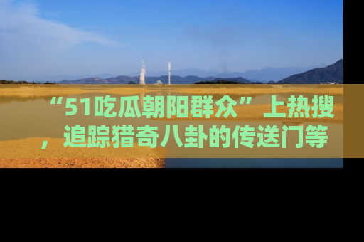 “51吃瓜朝阳群众”上热搜,追踪猎奇八卦的传送门等你点击!