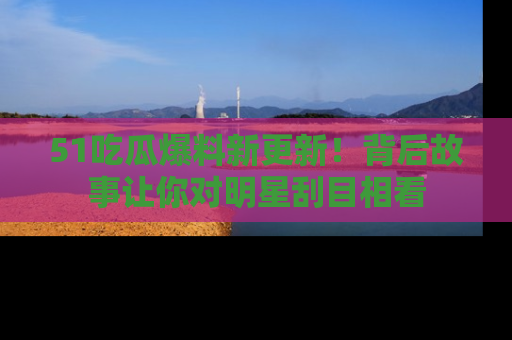 51吃瓜爆料新更新!背后故事让你对明星刮目相看