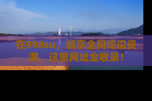 在998su,畅享全网吃瓜资源,这里网址全收录!
