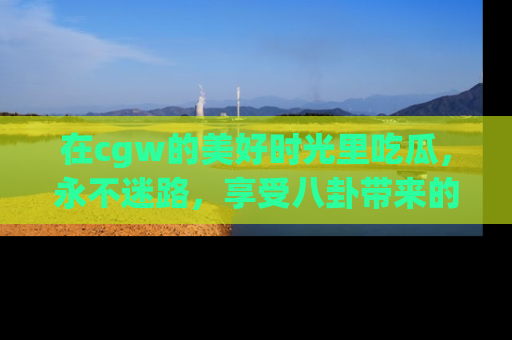 在cgw的美好时光里吃瓜,永不迷路,享受八卦带来的无限欢乐!