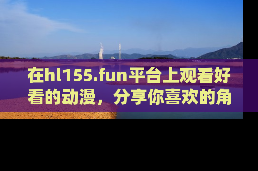在hl155.fun平台上观看好看的动漫,分享你喜欢的角色和故事!