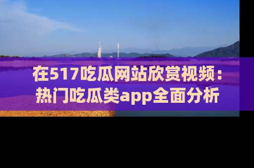 在517吃瓜网站欣赏视频:热门吃瓜类app全面分析