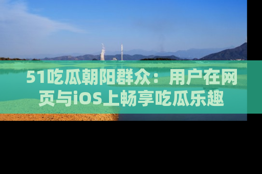51吃瓜朝阳群众:用户在网页与iOS上畅享吃瓜乐趣