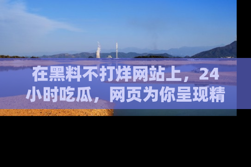在黑料不打烊网站上,24小时吃瓜,网页为你呈现精彩内幕