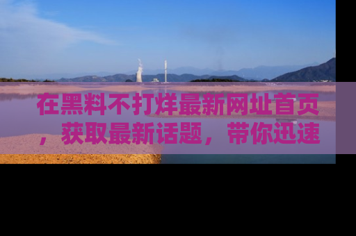 在黑料不打烊最新网址首页,获取最新话题,带你迅速了解娱乐圈大事!