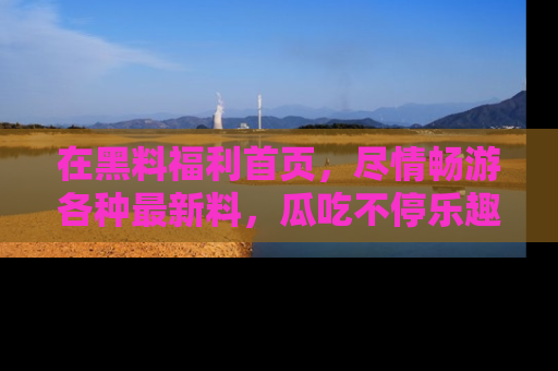 在黑料福利首页,尽情畅游各种最新料,瓜吃不停乐趣无穷!