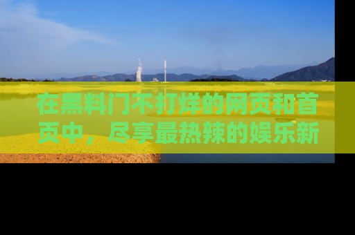在黑料门不打烊的网页和首页中,尽享最热辣的娱乐新闻与八卦,快来围观!