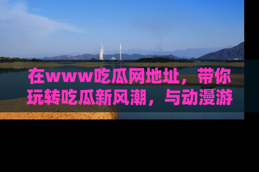 在www吃瓜网地址,带你玩转吃瓜新风潮,与动漫游戏角色共度精彩时光!