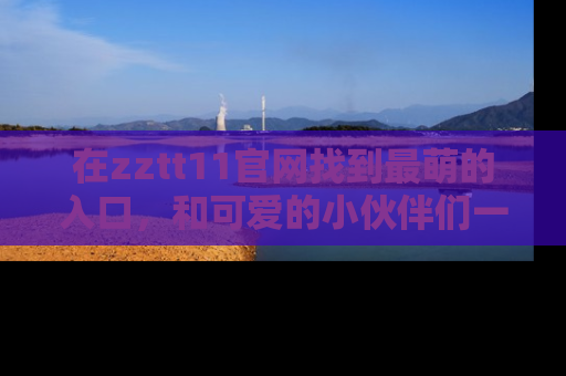 在zztt11官网找到最萌的入口,和可爱的小伙伴们一起吃瓜吧!