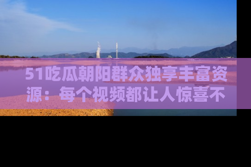 51吃瓜朝阳群众独享丰富资源:每个视频都让人惊喜不已!