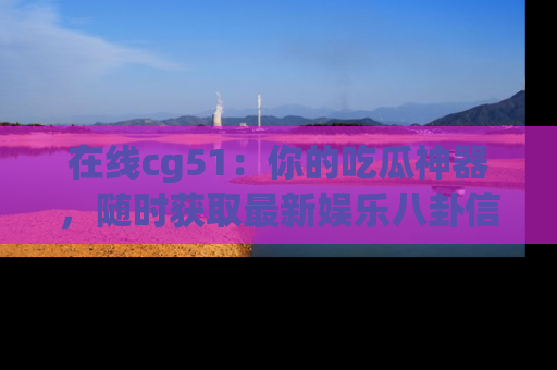 在线cg51:你的吃瓜神器,随时获取最新娱乐八卦信息。