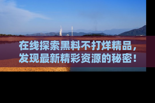 在线探索黑料不打烊精品,发现最新精彩资源的秘密!