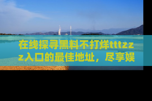 在线探寻黑料不打烊tttzzz入口的最佳地址,尽享娱乐圈八卦盛宴!
